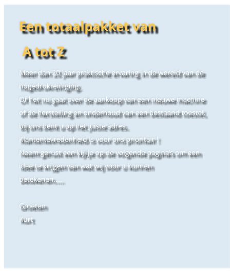 Een totaalpakket van  A tot Z Meer dan 20 jaar praktische ervaring in de wereld van de hogedrukreiniging. Of het nu gaat over de aankoop van een nieuwe machine of de herstelling en onderhoud van een bestaand toestel, bij ons bent u op het juiste adres. Klantentevredenheid is voor ons prioritair ! Neem gerust een kijkje op de volgende paginas om een idee te krijgen van wat wij voor u kunnen betekenen..  Groeten Kurt