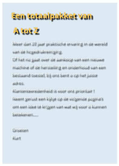 Een totaalpakket van  A tot Z Meer dan 20 jaar praktische ervaring in de wereld van de hogedrukreiniging. Of het nu gaat over de aankoop van een nieuwe machine of de herstelling en onderhoud van een bestaand toestel, bij ons bent u op het juiste adres. Klantentevredenheid is voor ons prioritair ! Neem gerust een kijkje op de volgende paginas om een idee te krijgen van wat wij voor u kunnen betekenen..  Groeten Kurt